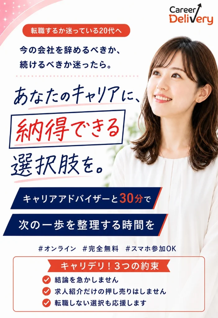 転職するか迷っている20代へ。今の会社を辞めるべきか、続けるべきか迷ったら。あなたのキャリアに、納得できる選択肢を。キャリアアドバイザーと30分で次の一歩を整理する時間を。オンライン・完全無料・スマホ参加OK。キャリデリ！3つの約束：結論を急かしません、求人紹介だけの押し売りはしません、転職しない選択も応援します